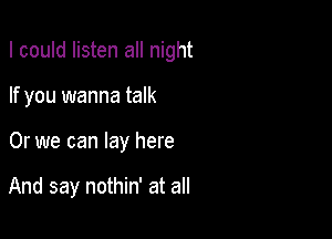 I could listen all night

If you wanna talk
Or we can lay here

And say nothin' at all