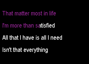 That matter most in life
I'm more than satisfied

All that I have is all I need

Isn't that everything