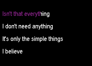 Isn't that everything

I don't need anything
It's only the simple things

I believe