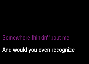 Somewhere thinkin' 'bout me

And would you even recognize