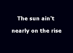 The sun ain't

nearly on the rise