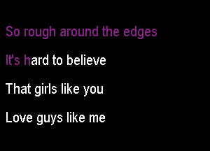 So rough around the edges

lfs hard to believe
That girls like you

Love guys like me