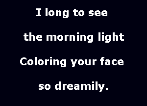 I long to see

the morning light

Coloring your face

so dreamily.