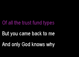Of all the trust fund types

But you came back to me

And only God knows why
