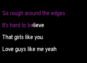 So rough around the edges

lfs hard to believe
That girls like you

Love guys like me yeah