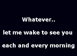 Whatever. .

let me wake to see you

each and every morning