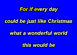 For if every day

could be just like Christmas
what a wonderful worid

this would be