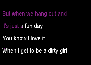 But when we hang out and
lfs just a fun day

You know I love it

When I get to be a dirty girl