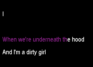 When we're underneath the hood

And I'm a dirty girl