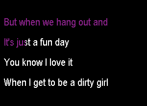 But when we hang out and
lfs just a fun day

You know I love it

When I get to be a dirty girl