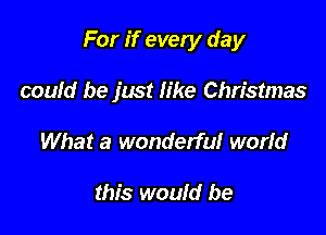 For if every day

could be just like Christmas
What a wonderful worid

this would be