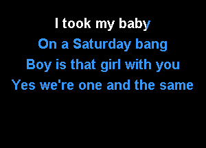 I took my baby
On a Saturday bang
Boy is that girl with you

Yes we're one and the same