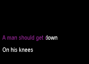 A man should get down

On his knees