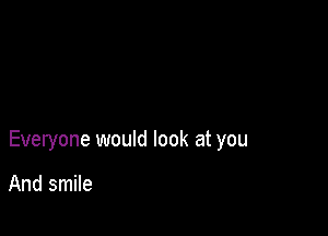 Everyone would look at you

And smile