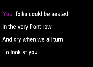 Your folks could be seated
In the very front row

And cry when we all turn

To look at you