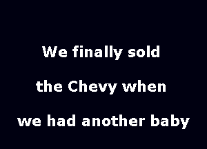 We finally sold

the Chevy when

we had another baby