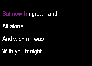 But now I'm grown and
All alone

And wishin' I was

With you tonight