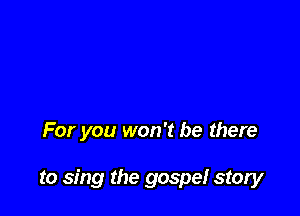 For you won't be there

to sing the gospel story