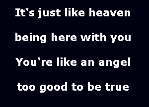 It's just like heaven
being here with you
You're like an angel

too good to be true