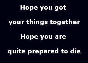 Hope you got
your things together

Hope you are

quite prepared to die