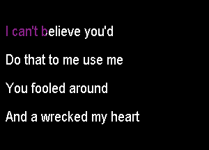 I can't believe you'd

Do that to me use me
You fooled around

And a wrecked my heart