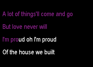 A lot of things'll come and go

But love never will
I'm proud oh I'm proud

0f the house we built