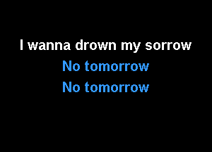 lwanna drown my sorrow
No tomorrow

No tomorrow