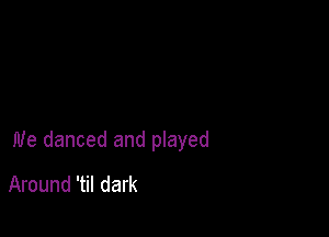 we danced and played

Around 'til dark