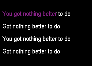 You got nothing better to do
Got nothing better to do

You got nothing better to do

Got nothing better to do