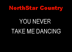 NorthStar Country

YOU NEVER
TAKE ME DANCING