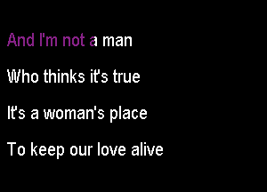 And I'm not a man
Who thinks ifs true

It's a woman's place

To keep our love alive