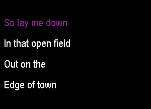 So lay me down

In that open field

Out on the
Edge of town