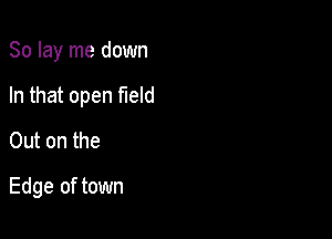 So lay me down

In that open field

Out on the
Edge of town