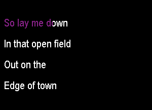 So lay me down

In that open field

Out on the
Edge of town