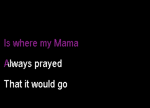 Is where my Mama

Always prayed

That it would go