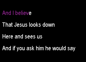 And I believe
That Jesus looks down

Here and sees us

And if you ask him he would say