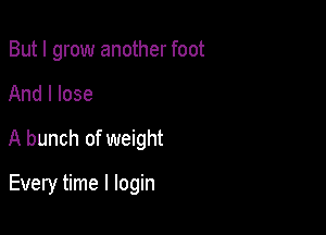 But I grow another foot

And I lose

A bunch of weight

Every time I login