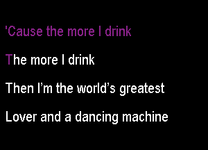 'Cause the more I drink

The more I drink

Then m the world's greatest

Lover and a dancing machine