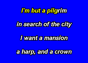 I'm but a pilgrim

in search of the city

I want a mansion

a harp, and a crown