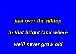 just over the hilltop

in that bright land where

we 'I! never grow ofd