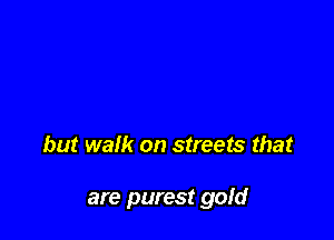 but walk on streets that

are purest gold
