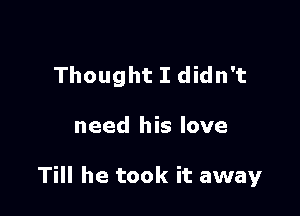 Thought I didn't

need his love

Till he took it away