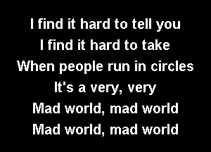 I find it hard to tell you
I find it hard to take
When people run in circles
It's a very, very
Mad world, mad world

Mad world, mad world I