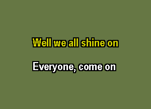 Well we all shine on

Everyone, come on