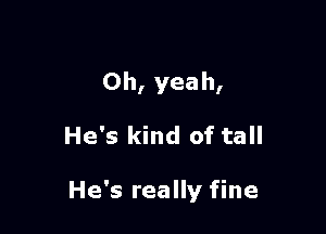 Oh, yeah,

He's kind of tall

He's really fine
