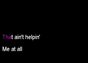 That ain't helpin'

Me at all