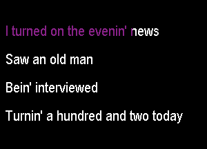 I turned on the evenin' news
Saw an old man

Bein' interviewed

Turnin' a hundred and two today