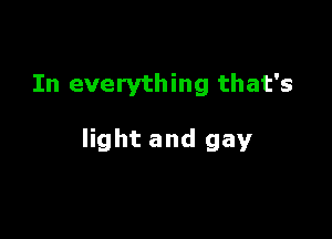In everything that's

light and gay