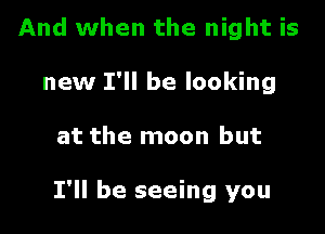 And when the night is
new I'll be looking

at the moon but

I'll be seeing you