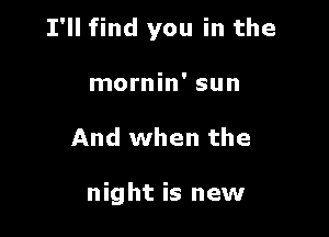 I'll find you in the

mornin' sun
And when the

night is new